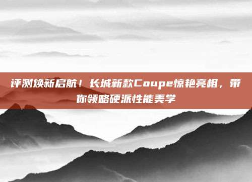评测焕新启航!长城新款Coupe惊艳亮相,带你领略硬派性能美学
