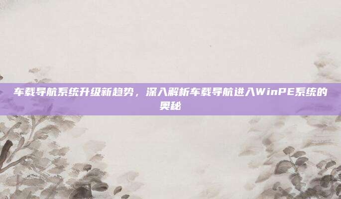 车载导航系统升级新趋势,深入解析车载导航进入WinPE系统的奥秘