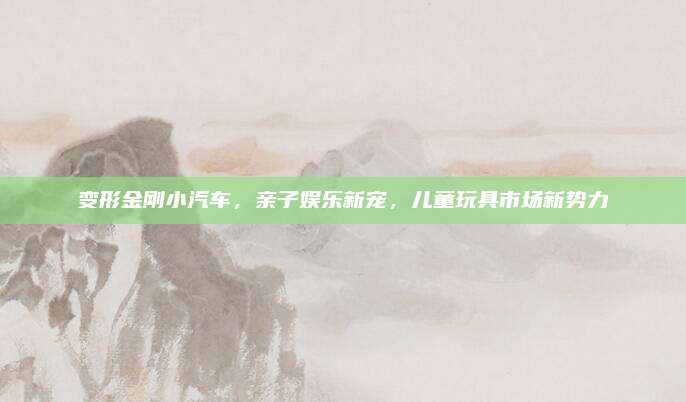 变形金刚小汽车,亲子娱乐新宠,儿童玩具市场新势力