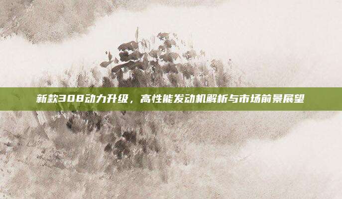 新款308动力升级,高性能发动机解析与市场前景展望