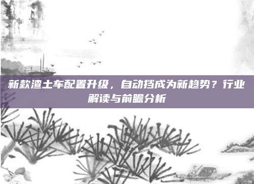 新款渣土车配置升级,自动挡成为新趋势?行业解读与前瞻分析