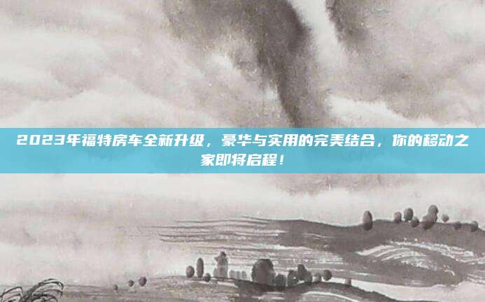 2023年福特房车全新升级,豪华与实用的完美结合,你的移动之家即将启程!