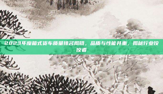 2023年度箱式货车质量排名揭晓,品质与性能并重,揭秘行业佼佼者