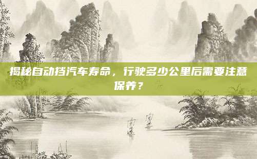 揭秘自动挡汽车寿命,行驶多少公里后需要注意保养?