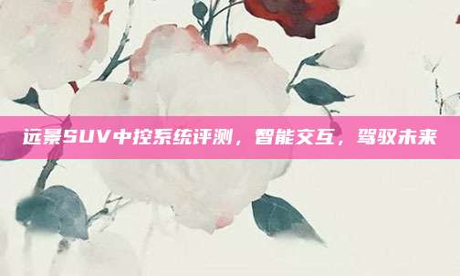 远景SUV中控系统评测,智能交互,驾驭未来