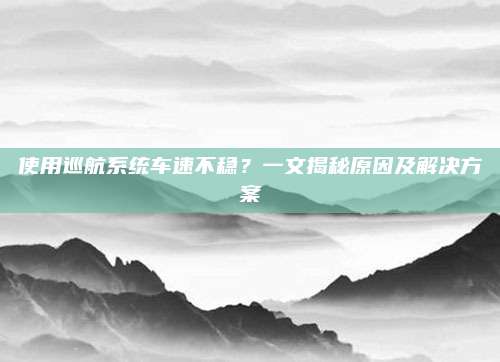 使用巡航系统车速不稳?一文揭秘原因及解决方案