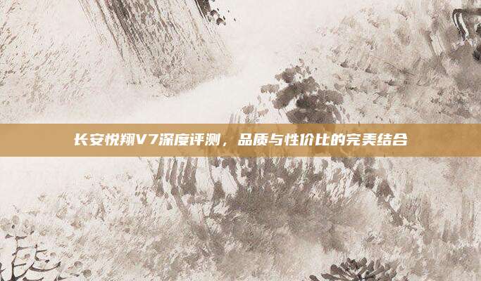 长安悦翔V7深度评测,品质与性价比的完美结合