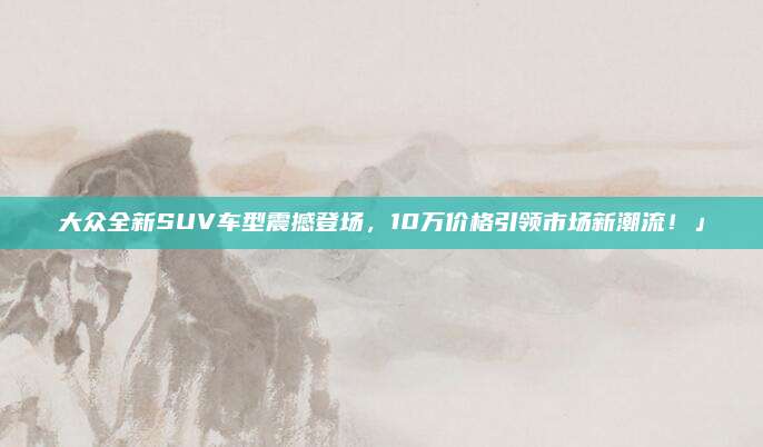 大众全新SUV车型震撼登场,10万价格引领市场新潮流!」