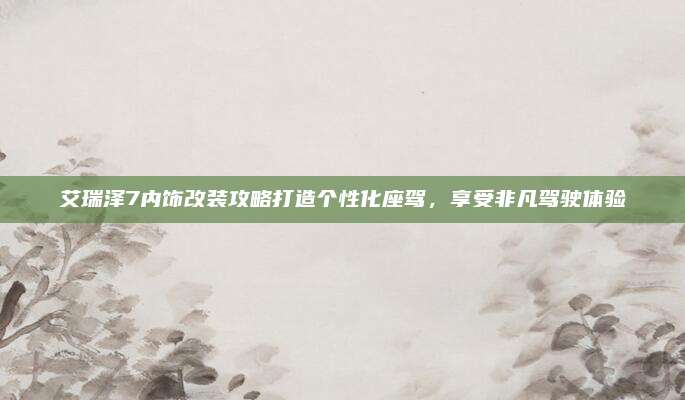 艾瑞泽7内饰改装攻略打造个性化座驾,享受非凡驾驶体验