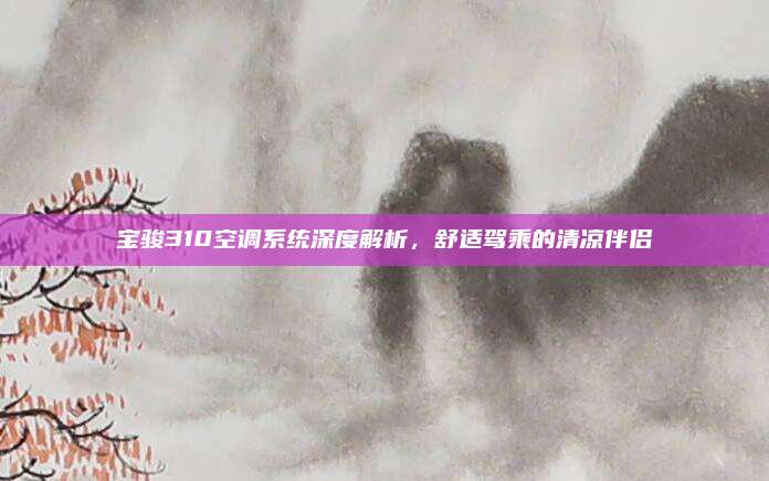 宝骏310空调系统深度解析,舒适驾乘的清凉伴侣