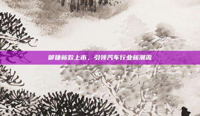 御捷新款上市,引领汽车行业新潮流