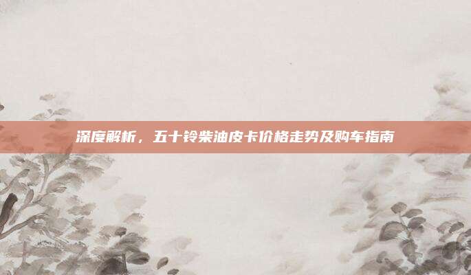深度解析,五十铃柴油皮卡价格走势及购车指南