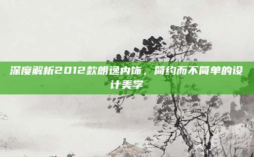 深度解析2012款朗逸内饰,简约而不简单的设计美学