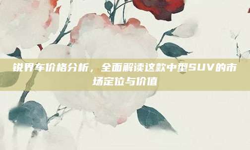 锐界车价格分析,全面解读这款中型SUV的市场定位与价值