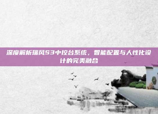 深度解析瑞风S3中控台系统,智能配置与人性化设计的完美融合