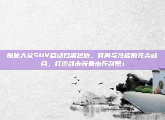 探秘大众SUV自动挡黑色版,时尚与性能的完美融合,打造都市新贵出行利器!