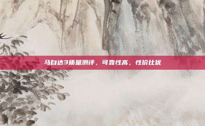 马自达3质量测评,可靠性高,性价比优