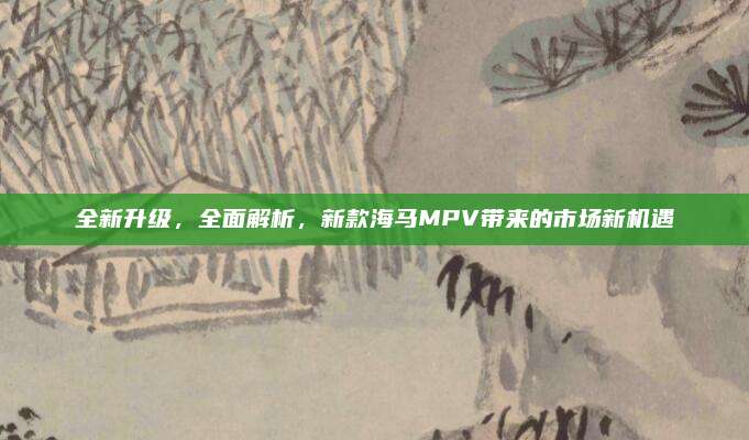 全新升级,全面解析,新款海马MPV带来的市场新机遇