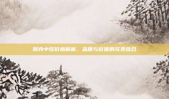别克中控价格解析,品质与价值的完美结合