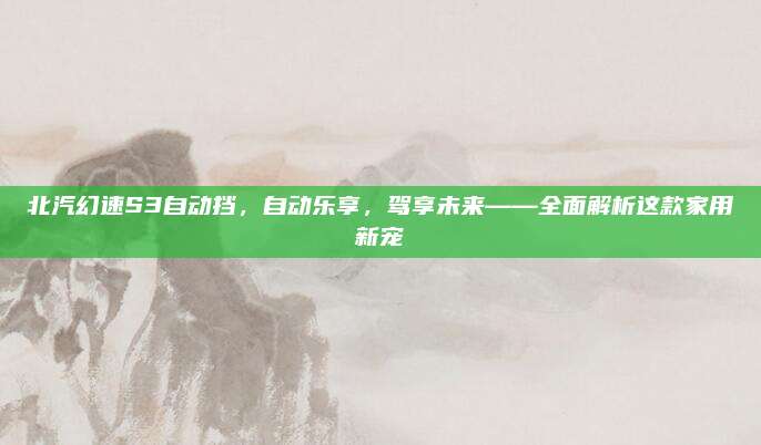 北汽幻速S3自动挡,自动乐享,驾享未来——全面解析这款家用新宠