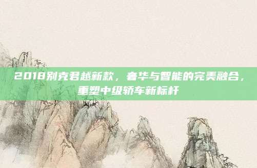 2018别克君越新款,奢华与智能的完美融合,重塑中级轿车新标杆