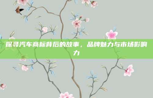 探寻汽车商标背后的故事,品牌魅力与市场影响力