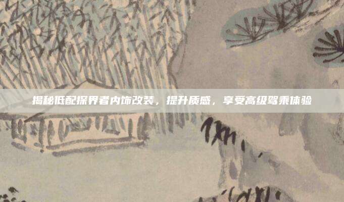 揭秘低配探界者内饰改装,提升质感,享受高级驾乘体验