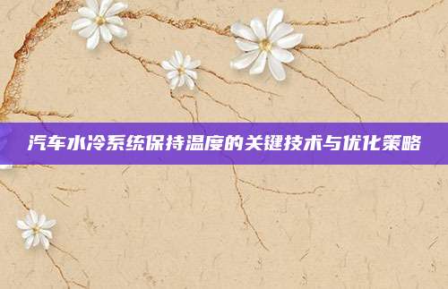 汽车水冷系统保持温度的关键技术与优化策略