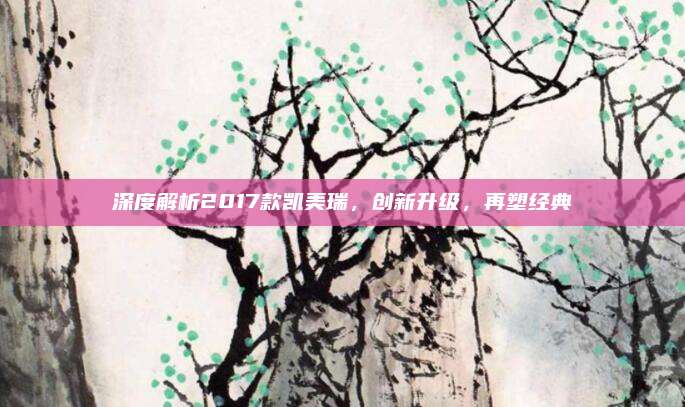 深度解析2017款凯美瑞,创新升级,再塑经典