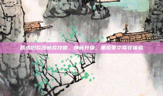 路虎旧款改新款攻略,焕新升级,重拾豪华驾驭体验