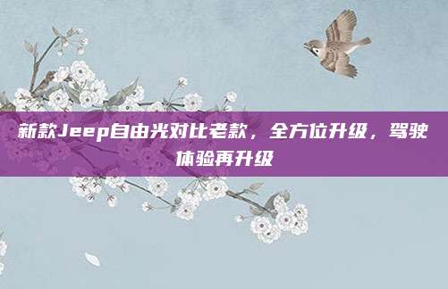 新款Jeep自由光对比老款,全方位升级,驾驶体验再升级