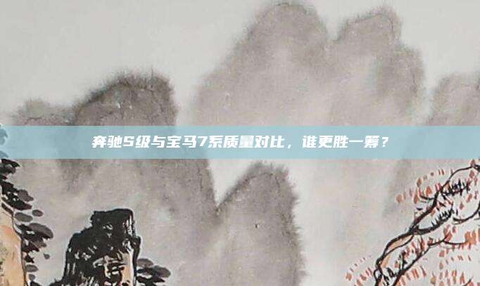 奔驰S级与宝马7系质量对比,谁更胜一筹?