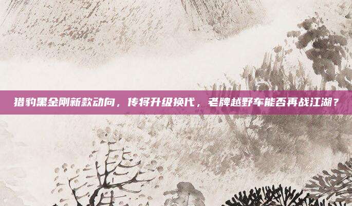 猎豹黑金刚新款动向,传将升级换代,老牌越野车能否再战江湖?