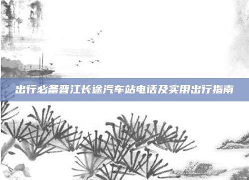 出行必备晋江长途汽车站电话及实用出行指南