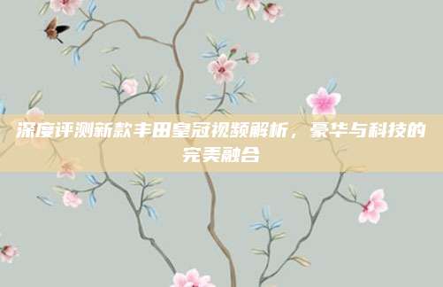 深度评测新款丰田皇冠视频解析,豪华与科技的完美融合