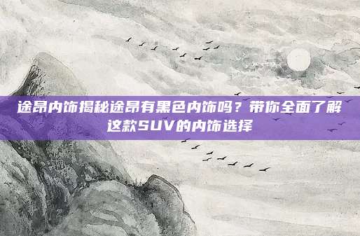途昂内饰揭秘途昂有黑色内饰吗?带你全面了解这款SUV的内饰选择