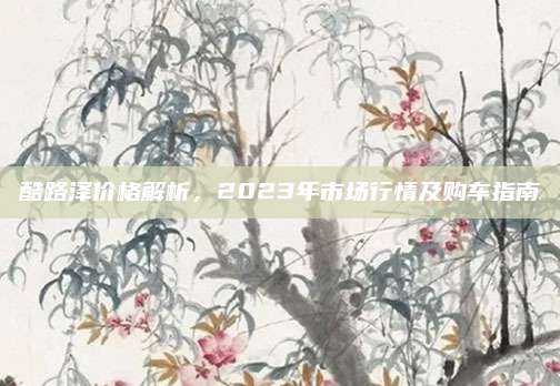 酷路泽价格解析,2023年市场行情及购车指南