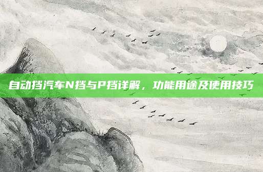 自动挡汽车N挡与P挡详解,功能用途及使用技巧