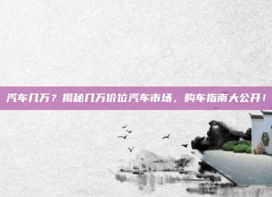 汽车几万?揭秘几万价位汽车市场,购车指南大公开!