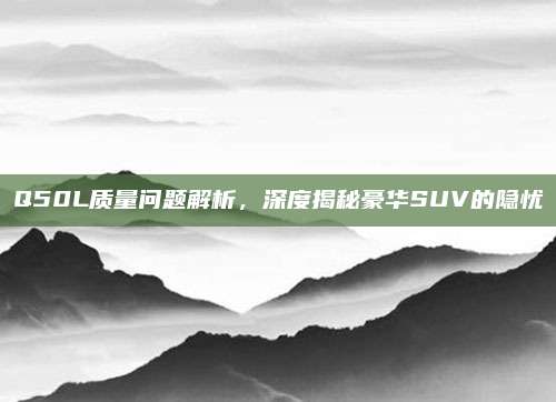 Q50L质量问题解析,深度揭秘豪华SUV的隐忧