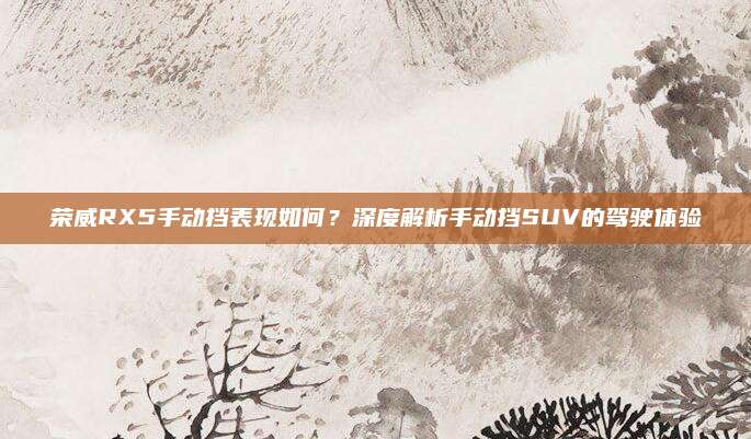 荣威RX5手动挡表现如何?深度解析手动挡SUV的驾驶体验