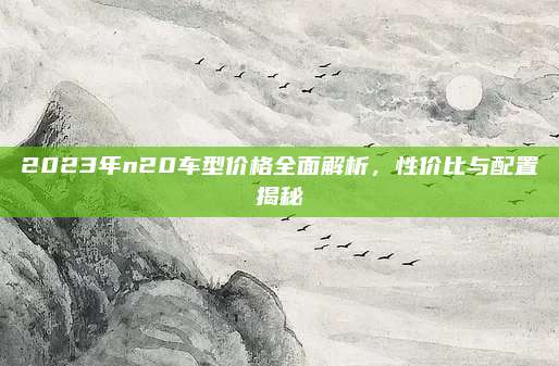 2023年n20车型价格全面解析,性价比与配置揭秘