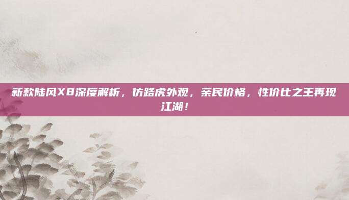 新款陆风X8深度解析,仿路虎外观,亲民价格,性价比之王再现江湖!