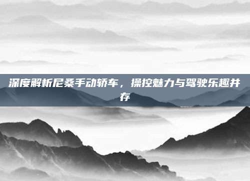 深度解析尼桑手动轿车，操控魅力与驾驶乐趣并存