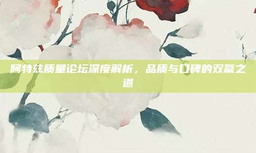 阿特兹质量论坛深度解析,品质与口碑的双赢之道