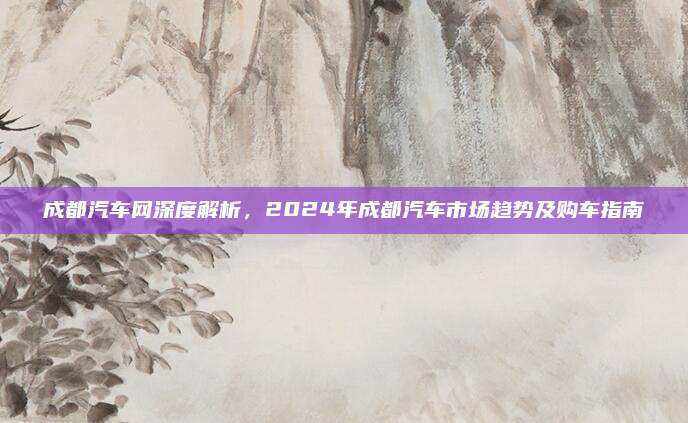 成都汽车网深度解析,2024年成都汽车市场趋势及购车指南