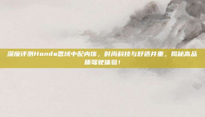 深度评测Honda思域中配内饰,时尚科技与舒适并重,揭秘高品质驾驶体验!