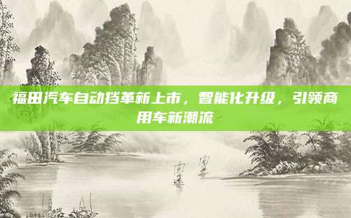 福田汽车自动挡革新上市,智能化升级,引领商用车新潮流