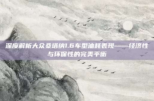 深度解析大众桑塔纳1.6车型油耗表现——经济性与环保性的完美平衡