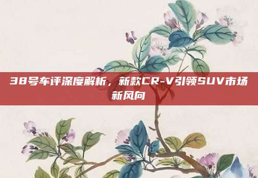 38号车评深度解析,新款CR-V引领SUV市场新风向